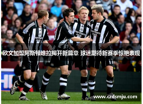 欧文加盟阿斯顿维拉揭开新篇章 球迷期待新赛季惊艳表现