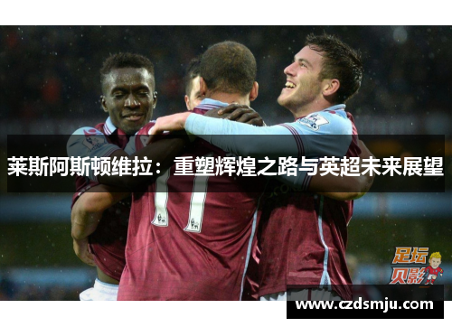 莱斯阿斯顿维拉：重塑辉煌之路与英超未来展望